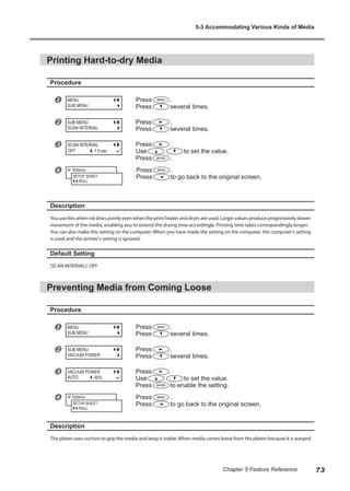 Printing Hard-to-dry Media
Procedure
u Press .
Press several times.
v Press .
Press several times.
w Press .
Use to set the value.
Press .
x Press .
Press to go back to the original screen.
Description
You use this when ink dries poorly even when the print heater and dryer are used. Larger values produce progressively slower
movement of the media, enabling you to extend the drying time accordingly. Printing time takes correspondingly longer.
You can also make this setting on the computer. When you have made the setting on the computer, the computer's setting
is used and the printer's setting is ignored.
Default Setting
[SCAN INTERVAL]: OFF
Preventing Media from Coming Loose
Procedure
u Press .
Press several times.
v Press .
Press several times.
w Press .
Use to set the value.
Press to enable the setting.
x Press .
Press to go back to the original screen.
Description
The platen uses suction to grip the media and keep it stable. When media comes loose from the platen because it is warped
MENU
SUB MENU
SUB MENU
SCAN INTERVAL
SCAN INTERVAL
OFF 1.0 sec
W 1839mm
SETUP SHEET
ROLL
MENU
SUB MENU
SUB MENU
VACUUM POWER
VACUUM POWER
AUTO 90%
W 1839mm
SETUP SHEET
ROLL
5-3 Accommodating Various Kinds of Media
73
Chapter 5 Feature Reference
 