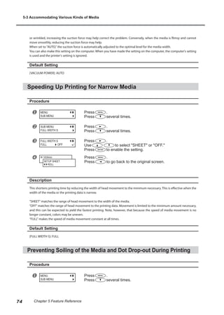 or wrinkled, increasing the suction force may help correct the problem. Conversely, when the media is flimsy and cannot
move smoothly, reducing the suction force may help.
When set to "AUTO," the suction force is automatically adjusted to the optimal level for the media width.
You can also make this setting on the computer. When you have made the setting on the computer, the computer's setting
is used and the printer's setting is ignored.
Default Setting
[VACUUM POWER]: AUTO
Speeding Up Printing for Narrow Media
Procedure
u Press .
Press several times.
v Press .
Press several times.
w Press .
Use to select "SHEET" or "OFF."
Press to enable the setting.
x Press .
Press to go back to the original screen.
Description
This shortens printing time by reducing the width of head movement to the minimum necessary. This is effective when the
width of the media or the printing data is narrow.
"SHEET" matches the range of head movement to the width of the media.
"OFF" matches the range of head movement to the printing data. Movement is limited to the minimum amount necessary,
and this can be expected to yield the fastest printing. Note, however, that because the speed of media movement is no
longer constant, colors may be uneven.
"FULL" makes the speed of media movement constant at all times.
Default Setting
[FULL WIDTH S]: FULL
Preventing Soiling of the Media and Dot Drop-out During Printing
Procedure
u Press .
Press several times.
MENU
SUB MENU
SUB MENU
FULL WIDTH S
FULL WIDTH S
FULL OFF
W 1839mm
SETUP SHEET
ROLL
MENU
SUB MENU
5-3 Accommodating Various Kinds of Media
74 Chapter 5 Feature Reference
 