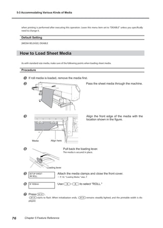 when printing is performed after executing this operation. Leave this menu item set to "DISABLE" unless you specifically
need to change it.
Default Setting
[MEDIA RELEASE]: DISABLE
How to Load Sheet Media
As with standard-size media, make sure of the following points when loading sheet media.
Procedure
u If roll media is loaded, remove the media first.
v Pass the sheet media through the machine.
w Align the front edge of the media with the
location shown in the figure.
x Pull back the loading lever.
The media is secured in place.
y Attach the media clamps and close the front cover.
? P. 32, "Loading Media," step 3
z Use to select "ROLL."
{ Press .
starts to flash. When initialization ends, remains steadily lighted, and the printable width is dis-
played.
SETUP SHEET
ROLL
W 1839mm
Loading lever
Media Align here
5-3 Accommodating Various Kinds of Media
76 Chapter 5 Feature Reference
 