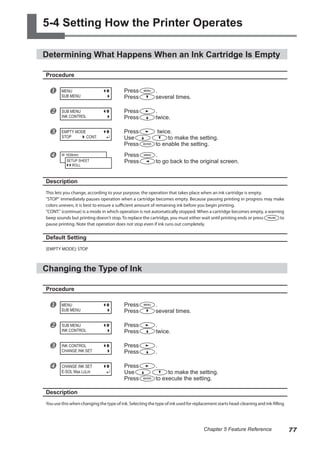 5-4 Setting How the Printer Operates
Determining What Happens When an Ink Cartridge Is Empty
Procedure
u Press .
Press several times.
v Press .
Press twice.
w Press twice.
Use to make the setting.
Press to enable the setting.
x Press .
Press to go back to the original screen.
Description
This lets you change, according to your purpose, the operation that takes place when an ink cartridge is empty.
"STOP" immediately pauses operation when a cartridge becomes empty. Because pausing printing in progress may make
colors uneven, it is best to ensure a sufficient amount of remaining ink before you begin printing.
"CONT." (continue) is a mode in which operation is not automatically stopped. When a cartridge becomes empty, a warning
beep sounds but printing doesn't stop. To replace the cartridge, you must either wait until printing ends or press to
pause printing. Note that operation does not stop even if ink runs out completely.
Default Setting
[EMPTY MODE]: STOP
Changing the Type of Ink
Procedure
u Press .
Press several times.
v Press .
Press twice.
w Press .
Press .
x Press .
Use to make the setting.
Press to execute the setting.
Description
You use this when changing the type of ink. Selecting the type of ink used for replacement starts head-cleaning and ink-filling
MENU
SUB MENU
SUB MENU
INK CONTROL
EMPTY MODE
STOP CONT.
W 1839mm
SETUP SHEET
ROLL
MENU
SUB MENU
SUB MENU
INK CONTROL
INK CONTROL
CHANGE INK SET
CHANGE INK SET
E-SOL Max LcLm
77
Chapter 5 Feature Reference
 