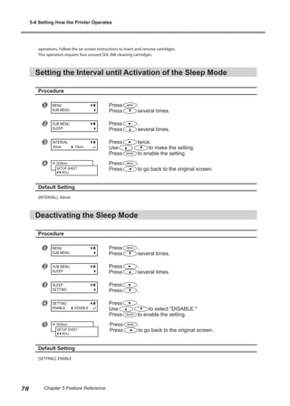 operations. Follow the on-screen instructions to insert and remove cartridges.
This operation requires four unused SOL INK cleaning cartridges.
Setting the Interval until Activation of the Sleep Mode
Procedure
u Press .
Press several times.
v Press .
Press several times.
w Press twice.
Use to make the setting.
Press to enable the setting.
x Press .
Press to go back to the original screen.
Default Setting
[INTERVAL]: 30min
Deactivating the Sleep Mode
Procedure
u Press .
Press several times.
v Press .
Press several times.
w Press .
Press .
x Press .
Use to select "DISABLE."
Press to enable the setting.
y Press .
Press to go back to the original screen.
Default Setting
[SETTING]: ENABLE
MENU
SUB MENU
SUB MENU
SLEEP
INTERVAL
30min 15min
W 1839mm
SETUP SHEET
ROLL
MENU
SUB MENU
SUB MENU
SLEEP
SLEEP
SETTING
SETTING
ENABLE DISABLE
W 1839mm
SETUP SHEET
ROLL
5-4 Setting How the Printer Operates
78 Chapter 5 Feature Reference
 
