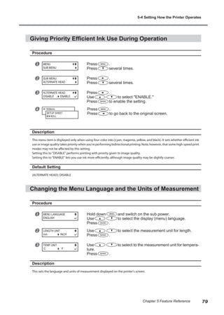 Giving Priority Efficient Ink Use During Operation
Procedure
u Press .
Press several times.
v Press .
Press several times.
w Press .
Use to select "ENABLE."
Press to enable the setting.
x Press .
Press to go back to the original screen.
Description
This menu item is displayed only when using four-color inks (cyan, magenta, yellow, and black). It sets whether efficient ink
use or image quality takes priority when you're performing bidirectional printing. Note, however, that some high-speed print
modes may not be affected by this setting.
Setting this to "DISABLE" performs printing with priority given to image quality.
Setting this to "ENABLE" lets you use ink more efficiently, although image quality may be slightly coarser.
Default Setting
[ALTERNATE HEAD]: DISABLE
Changing the Menu Language and the Units of Measurement
Procedure
u Hold down and switch on the sub power.
Use to select the display (menu) language.
Press .
v Use to select the measurement unit for length.
Press .
w Use to select to the measurement unit for tempera-
ture.
Press .
Description
This sets the language and units of measurement displayed on the printer's screen.
MENU
SUB MENU
SUB MENU
ALTERNATE HEAD
ALTERNATE HEAD
DISABLE ENABLE
W 1839mm
SETUP SHEET
ROLL
MENU LANGUAGE
ENGLISH
LENGTH UNIT
mm INCH
TEMP. UNIT
C F
5-4 Setting How the Printer Operates
79
Chapter 5 Feature Reference
 