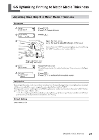 5-5 Optimizing Printing to Match Media Thickness
Adjusting Head Height to Match Media Thickness
Procedure
u Press .
Press several times.
v Press .
w Open the front cover.
Move the lever to adjust the height of the head.
Moving the lever to "HIGH" makes a warning beep sound twice. Moving
it to "LOW" makes the warning beep sound once.
x Close the front cover.
The print heads return to their original position and the screen shown in the figure
appears.
y Press .
Press to go back to the original screen.
Description
Depending on the media, media may wrinkle or come loose from the platen during printing, increasing the chance of contact
with the print heads. When you are using such media, adjust the head height to "HIGH."
Printing quality when the head height is set to“HIGH”may be coarser or otherwise lower than when set to“LOW.”If this hap-
pens, refer to the pages indicated below.
? P. 74, "Preventing Soiling of the Media and Dot Drop-out During Printing," p. 82, "Correcting for Misalignment in Bidirectional Printing,"
p. 83, "Correcting for Misalignment in Bidirectional Printing More Precisely"
Default Setting
[HEAD HEIGHT]: LOW
MENU
HEAD HEIGHT
HEAD HEIGHT
LOW LOW
MENU
HEAD HEIGHT
W 1839mm
SETUP SHEET
ROLL
Height-adjustment lever
Move firmly, until it stops.
HIGH
LOW
81
Chapter 5 Feature Reference
 