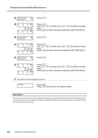 w Press .
x Press .
Use to select. Use to set the correction
value.
Press to finish making the settings for [SETTING NO.2].
y Press .
z Press .
Use to select. Use to set the correction
value.
Press to finish making the settings for [SETTING NO.3].
{ Press .
| Press .
Use to select. Use to set the correction
value.
Press to finish making the settings for [SETTING NO.4].
4. Go back to the original screen.
Press .
Press to go back to the original screen.
Description
This corrects, for each head, the minute misalignment that occurs in the bidirectional-printing mode. When further correc-
tion is required, such as when adjustment made using [SIMPLE SETTING] does not enhance printing, use [DETAIL SETTING]
to make corrections for each head.
DETAIL SETTING
SETTING NO.2
H1 H2 H3
0 0 0
DETAIL SETTING
SETTING NO.3
H1 H2 H3
0 0 0
DETAIL SETTING
SETTING NO.4
H1 H2 H3
0 0 0
W 1839mm
H4 H5 H6
0 0 0
H4 H5 H6
0 0 0
H4 H5 H6
0 0 0
5-5 Optimizing Printing to Match Media Thickness
84 Chapter 5 Feature Reference
 