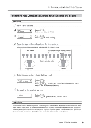 Performing Feed Correction to Alleviate Horizontal Bands and the Like
Procedure
1. Print a test pattern.
u Press .
Press several times.
v Press .
Press to start printing.
2. Read the correction values from the test pattern.
In the printing example shown below, "-0.40" becomes the correction value.
3. Enter the correction values that you read.
Press .
Press .
Use to make the setting for the correction value.
Press to enable the setting.
4. Go back to the original screen.
Press .
Press to go back to the original screen.
Description
The movement distance of media experiences subtle changes due to the thickness of the media and the temperature of the
media heating system. When the movement distance becomes discrepant, horizontal stripes are more likely to occur dur-
ing printing. We recommend performing correction to match the media you're using and the media heating system. Also,
perform the actual printing in an operating environment identical to that used for the test pattern.
MENU
CALIBRATION
CALIBRATION
TEST PRINT
SETTING
- 0.40%
0.00%
W 1839mm
Overlap
Choose the one that has the smallest
gap and the least amount of overlap.
Test pattern
Current correction value
Gap present
5-5 Optimizing Printing to Match Media Thickness
85
Chapter 5 Feature Reference
 