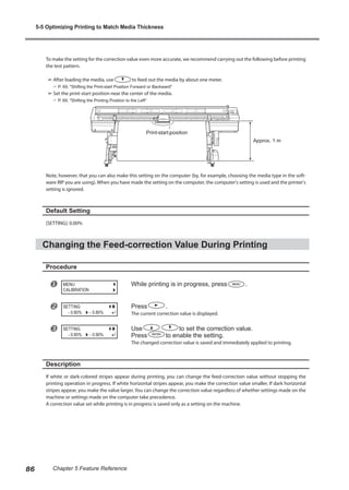 To make the setting for the correction value even more accurate, we recommend carrying out the following before printing
the test pattern.
➢	After loading the media, use to feed out the media by about one meter.
? P. 69, "Shifting the Print-start Position Forward or Backward"
➢	Set the print-start position near the center of the media.
? P. 69, "Shifting the Printing Position to the Left"
Note, however, that you can also make this setting on the computer (by, for example, choosing the media type in the soft-
ware RIP you are using). When you have made the setting on the computer, the computer's setting is used and the printer's
setting is ignored.
Default Setting
[SETTING]: 0.00%
Changing the Feed-correction Value During Printing
Procedure
u While printing is in progress, press .
v Press .
The current correction value is displayed.
w Use to set the correction value.
Press to enable the setting.
The changed correction value is saved and immediately applied to printing.
Description
If white or dark-colored stripes appear during printing, you can change the feed-correction value without stopping the
printing operation in progress. If white horizontal stripes appear, you make the correction value smaller. If dark horizontal
stripes appear, you make the value larger. You can change the correction value regardless of whether settings made on the
machine or settings made on the computer take precedence.
A correction value set while printing is in progress is saved only as a setting on the machine.
MENU
CALIBRATION
SETTING
- 0.80%
- 0.80%
SETTING
- 0.90%
- 0.80%
Approx. 1 m
Print-start position
5-5 Optimizing Printing to Match Media Thickness
86 Chapter 5 Feature Reference
 