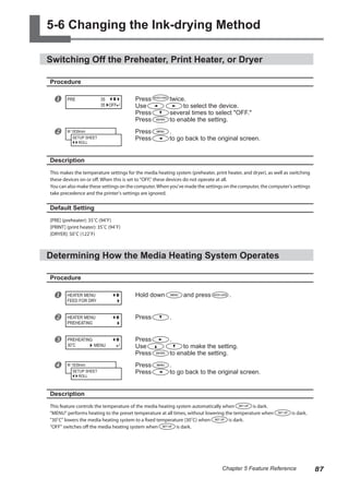 5-6 Changing the Ink-drying Method
Switching Off the Preheater, Print Heater, or Dryer
Procedure
u Press twice.
Use to select the device.
Press several times to select "OFF."
Press to enable the setting.
v Press .
Press to go back to the original screen.
Description
This makes the temperature settings for the media heating system (preheater, print heater, and dryer), as well as switching
these devices on or off. When this is set to "OFF," these devices do not operate at all.
You can also make these settings on the computer.When you've made the settings on the computer, the computer's settings
take precedence and the printer's settings are ignored.
Default Setting
[PRE] (preheater): 35˚C (94˚F)
[PRINT] (print heater): 35˚C (94˚F)
[DRYER]: 50˚C (122˚F)
Determining How the Media Heating System Operates
Procedure
u Hold down and press .
v Press .
w Press .
Use to make the setting.
Press to enable the setting.
x Press .
Press to go back to the original screen.
Description
This feature controls the temperature of the media heating system automatically when is dark.
"MENU" performs heating to the preset temperature at all times, without lowering the temperature when is dark.
"30˚C" lowers the media heating system to a fixed temperature (30˚C) when is dark.
"OFF" switches off the media heating system when is dark.
PRE 35
OFF
35
W 1839mm
SETUP SHEET
ROLL
HEATER MENU
FEED FOR DRY
HEATER MENU
PREHEATING
PREHEATING
30 C MENU
W 1839mm
SETUP SHEET
ROLL
87
Chapter 5 Feature Reference
 