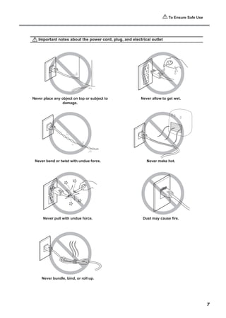 To Ensure Safe Use
Important notes about the power cord, plug, and electrical outlet
Never place any object on top or subject to
damage.
Never bend or twist with undue force.
Never pull with undue force.
Never bundle, bind, or roll up.
Never allow to get wet.
Never make hot.
Dust may cause fire.
7
 