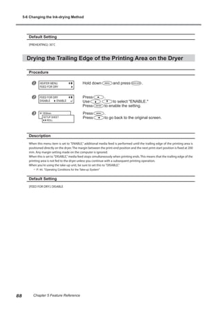 Default Setting
[PREHEATING]: 30˚C
Drying the Trailing Edge of the Printing Area on the Dryer
Procedure
u Hold down and press .
v Press .
Use to select "ENABLE."
Press to enable the setting.
w Press .
Press to go back to the original screen.
Description
When this menu item is set to "ENABLE," additional media feed is performed until the trailing edge of the printing area is
positioned directly on the dryer. The margin between the print-end position and the next print-start position is fixed at 200
mm. Any margin setting made on the computer is ignored.
When this is set to "DISABLE," media feed stops simultaneously when printing ends. This means that the trailing edge of the
printing area is not fed to the dryer unless you continue with a subsequent printing operation.
When you're using the take-up unit, be sure to set this to "DISABLE."
? P. 44, "Operating Conditions for the Take-up System"
Default Setting
[FEED FOR DRY]: DISABLE
HEATER MENU
FEED FOR DRY
FEED FOR DRY
DISABLE ENABLE
W 1839mm
SETUP SHEET
ROLL
5-6 Changing the Ink-drying Method
88 Chapter 5 Feature Reference
 