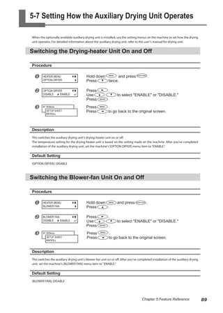 5-7 Setting How the Auxiliary Drying Unit Operates
When the optionally available auxiliary drying unit is installed, use the setting menus on the machine to set how the drying
unit operates. For detailed information about the auxiliary drying unit, refer to the user's manual for drying unit.
Switching the Drying-heater Unit On and Off
Procedure
u Hold down and press .
Press twice.
v Press .
Use to select "ENABLE" or "DISABLE."
Press .
w Press .
Press to go back to the original screen.
Description
This switches the auxiliary drying unit's drying-heater unit on or off.
The temperature setting for the drying-heater unit is based on the setting made on the machine. After you've completed
installation of the auxiliary drying unit, set the machine's [OPTION DRYER] menu item to "ENABLE."
Default Setting
[OPTION DRYER]: DISABLE
Switching the Blower-fan Unit On and Off
Procedure
u Hold down and press .
Press .
v Press .
Use to select "ENABLE" or "DISABLE."
Press .
w Press .
Press to go back to the original screen.
Description
This switches the auxiliary drying unit's blower-fan unit on or off. After you've completed installation of the auxiliary drying
unit, set the machine's [BLOWER FAN] menu item to "ENABLE."
Default Setting
[BLOWER FAN]: DISABLE
HEATER MENU
OPTION DRYER
OPTION DRYER
DISABLE ENABLE
W 1839mm
SETUP SHEET
ROLL
HEATER MENU
BLOWER FAN
BLOWER FAN
DISABLE ENABLE
W 1839mm
SETUP SHEET
ROLL
89
Chapter 5 Feature Reference
 