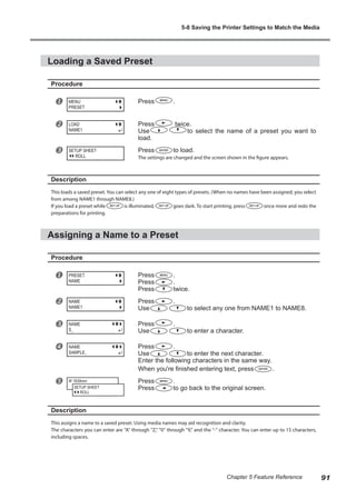 Loading a Saved Preset
Procedure
u Press .
v Press twice.
Use to select the name of a preset you want to
load.
w Press to load.
The settings are changed and the screen shown in the figure appears.
Description
This loads a saved preset. You can select any one of eight types of presets. (When no names have been assigned, you select
from among NAME1 through NAME8.)
If you load a preset while is illuminated, goes dark. To start printing, press once more and redo the
preparations for printing.
Assigning a Name to a Preset
Procedure
u Press .
Press .
Press twice.
v Press .
Use to select any one from NAME1 to NAME8.
w Press .
Use to enter a character.
x Press .
Use to enter the next character.
Enter the following characters in the same way.
When you're finished entering text, press .
y Press .
Press to go back to the original screen.
Description
This assigns a name to a saved preset. Using media names may aid recognition and clarity.
The characters you can enter are "A" through "Z," "0" through "9," and the "-" character. You can enter up to 15 characters,
including spaces.
MENU
PRESET
LOAD
NAME1
SETUP SHEET
ROLL
PRESET
NAME
NAME
NAME1
NAME
S_
NAME
SAMPLE_
W 1839mm
SETUP SHEET
ROLL
5-8 Saving the Printer Settings to Match the Media
91
Chapter 5 Feature Reference
 