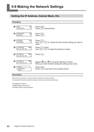 5-9 Making the Network Settings
Setting the IP Address, Subnet Mask, Etc.
Procedure
u Press .
Press several times.
v Press .
Press .
w Press .
Use to choose the item whose setting you want to
make.
x Press twice.
Use to select the address number.
y Press .
z Repeat x and y to set all the address numbers.
When you have finished making the setting, press .
{ Press .
Press to go back to the original screen.
Description
Make sure the machine is connected to the network by an Ethernet cable.
For detailed information about the settings, consult your network administrator.
[IP ADDRESS]: IP address
[SUBNET MASK]: Subnet mask
[GATEWAY ADDR.]: Gateway address
MENU
SYSTEM INFO.
SYSTEM INFO.
NETWORK
NETWORK
IP ADDRESS
IP ADDRESSS
000 . 000 . 000 . 000
IP ADDRESS
192 . 000 . 000 . 000
IP ADDRESS
192 . 168 . 000 . 003
W 1839mm
SETUP SHEET
ROLL
92 Chapter 5 Feature Reference
 