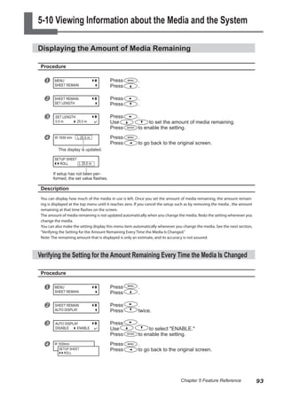5-10 Viewing Information about the Media and the System
Displaying the Amount of Media Remaining
Procedure
u Press .
Press .
v Press .
Press .
w Press .
Use to set the amount of media remaining.
Press to enable the setting.
x Press .
Press to go back to the original screen.
Description
You can display how much of the media in use is left. Once you set the amount of media remaining, the amount remain-
ing is displayed at the top menu until it reaches zero. If you cancel the setup such as by removing the media , the amount
remaining at that time flashes on the screen.
The amount of media remaining is not updated automatically when you change the media. Redo the setting whenever you
change the media.
You can also make the setting display this menu item automatically whenever you change the media. See the next section,
"Verifying the Setting for the Amount Remaining Every Time the Media Is Changed."
Note: The remaining amount that is displayed is only an estimate, and its accuracy is not assured.
Verifying the Setting for the Amount Remaining Every Time the Media Is Changed
Procedure
u Press .
Press .
v Press .
Press twice.
w Press .
Use to select "ENABLE."
Press to enable the setting.
x Press .
Press to go back to the original screen.
MENU
SHEET REMAIN
SHEET REMAIN
SET LENGTH
SET LENGTH
0.0 m 25.0 m
W 1839 mm L 25.0 m
MENU
SHEET REMAIN
SHEET REMAIN
AUTO DISPLAY
AUTO DISPLAY
DISABLE ENABLE
W 1839mm
SETUP SHEET
ROLL
This display is updated.
SETUP SHEET
ROLL L 25.0 m
If setup has not been per-
formed, the set value flashes.
93
Chapter 5 Feature Reference
 