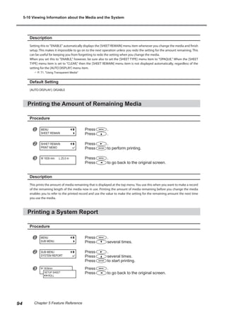 Description
Setting this to "ENABLE" automatically displays the [SHEET REMAIN] menu item whenever you change the media and finish
setup. This makes it impossible to go on to the next operation unless you redo the setting for the amount remaining. This
can be useful for keeping you from forgetting to redo the setting when you change the media.
When you set this to "ENABLE," however, be sure also to set the [SHEET TYPE] menu item to "OPAQUE." When the [SHEET
TYPE] menu item is set to "CLEAR," then the [SHEET REMAIN] menu item is not displayed automatically, regardless of the
setting for the [AUTO DISPLAY] menu item.
? P. 71, "Using Transparent Media"
Default Setting
[AUTO DISPLAY]: DISABLE
Printing the Amount of Remaining Media
Procedure
u Press .
Press .
v Press .
Press to perform printing.
w Press .
Press to go back to the original screen.
Description
This prints the amount of media remaining that is displayed at the top menu. You use this when you want to make a record
of the remaining length of the media now in use. Printing the amount of media remaining before you change the media
enables you to refer to the printed record and use the value to make the setting for the remaining amount the next time
you use the media.
Printing a System Report
Procedure
u Press .
Press several times.
v Press .
Press several times.
Press to start printing.
w Press .
Press to go back to the original screen.
MENU
SHEET REMAIN
SHHET REMAIN
PRINT MEMO
W 1839 mm L 25.0 m
MENU
SUB MENU
SUB MENU
SYSTEM REPORT
W 1839mm
SETUP SHEET
ROLL
5-10 Viewing Information about the Media and the System
94 Chapter 5 Feature Reference
 
