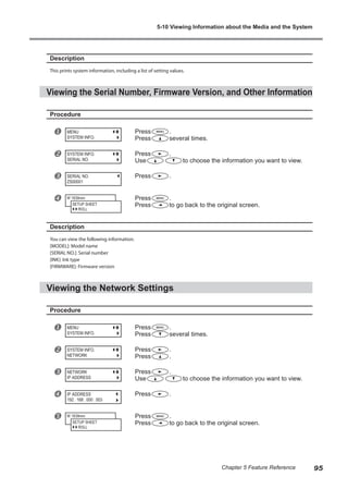 Description
This prints system information, including a list of setting values.
Viewing the Serial Number, Firmware Version, and Other Information
Procedure
u Press .
Press several times.
v Press .
Use to choose the information you want to view.
w Press .
x Press .
Press to go back to the original screen.
Description
You can view the following information.
[MODEL]: Model name
[SERIAL NO.]: Serial number
[INK]: Ink type
[FIRMWARE]: Firmware version
Viewing the Network Settings
Procedure
u Press .
Press several times.
v Press .
Press .
w Press .
Use to choose the information you want to view.
x Press .
y Press .
Press to go back to the original screen.
MENU
SYSTEM INFO.
SYSTEM INFO.
SERIAL NO.
SERIAL NO.
ZS00001
W 1839mm
SETUP SHEET
ROLL
MENU
SYSTEM INFO.
SYSTEM INFO.
NETWORK
NETWORK
IP ADDRESS
IP ADDRESS
192 . 168 . 000 . 003
W 1839mm
SETUP SHEET
ROLL
5-10 Viewing Information about the Media and the System
95
Chapter 5 Feature Reference
 