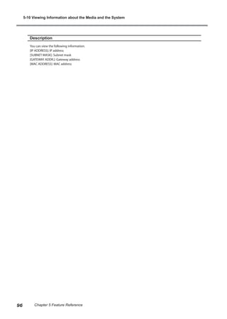 Description
You can view the following information.
[IP ADDRESS]: IP address
[SUBNET MASK]: Subnet mask
[GATEWAY ADDR.]: Gateway address
[MAC ADDRESS]: MAC address
5-10 Viewing Information about the Media and the System
96 Chapter 5 Feature Reference
 