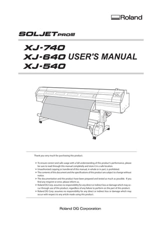 USER'S MANUAL
Thank you very much for purchasing this product.
➢	To ensure correct and safe usage with a full understanding of this product's performance, please
be sure to read through this manual completely and store it in a safe location.
➢	Unauthorized copying or transferral of this manual, in whole or in part, is prohibited.
➢	The contents of this document and the specifications of this product are subject to change without
notice.
➢	The documentation and the product have been prepared and tested as much as possible. If you
find any misprint or error, please inform us.
➢	Roland DG Corp. assumes no responsibility for any direct or indirect loss or damage which may oc-
cur through use of this product, regardless of any failure to perform on the part of this product.
➢	Roland DG Corp. assumes no responsibility for any direct or indirect loss or damage which may
occur with respect to any article made using this product.
 