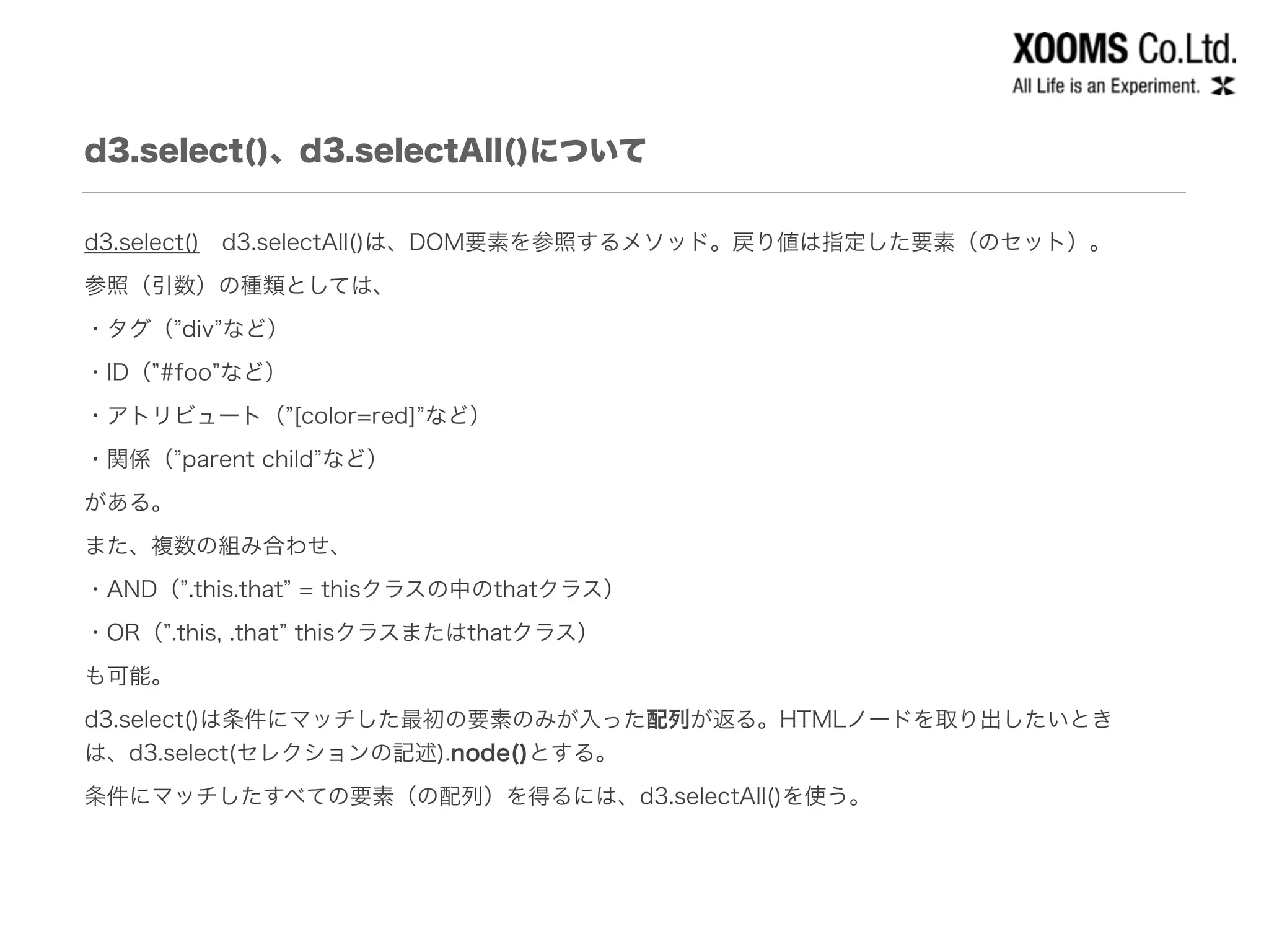 d3.select()、d3.selectAll()について
d3.select() d3.selectAll()は、DOM要素を参照するメソッド。戻り値は指定した要素（のセット）。
参照（引数）の種類としては、
・タグ（ div など）
・ID（ #foo など）
・アトリビュート（ [color=red] など）
・関係（ parent child など）
がある。
また、複数の組み合わせ、
・AND（ .this.that = thisクラスの中のthatクラス）
・OR（ .this, .that thisクラスまたはthatクラス）
も可能。
d3.select()は条件にマッチした最初の要素のみが入った配列が返る。HTMLノードを取り出したいとき
は、d3.select(セレクションの記述).node()とする。
条件にマッチしたすべての要素（の配列）を得るには、d3.selectAll()を使う。
 