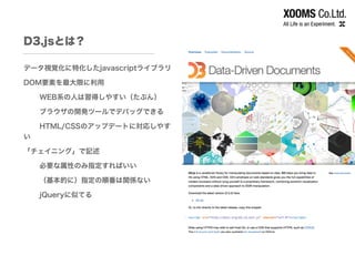 D3.jsとは？
データ視覚化に特化したjavascriptライブラリ
DOM要素を最大限に利用
WEB系の人は習得しやすい（たぶん）
ブラウザの開発ツールでデバッグできる
HTML/CSSのアップデートに対応しやす
い
「チェイニング」で記述
必要な属性のみ指定すればいい
（基本的に）指定の順番は関係ない
jQueryに似てる
 