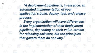 “A deployment pipeline is, in essence, an
automated implementation of your
application’s build, deploy, test, and release
process.
Every organization will have differences
in the implementation of their deployment
pipelines, depending on their value-stream
for releasing software, but the principles
that govern them do not vary.”
10
 