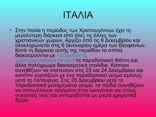 ΙΤΑΛΙΑ
• Στην Ιταλία η περίοδος των Χριστουγέννων έχει τη
μεγαλύτερη διάρκεια από όλες τις άλλες των
χριστιανικών χωρών. Αρχίζει από τις 8 Δεκεμβρίου και
ολοκληρώνεται στις 6 Ιανουαρίου ημέρα των Θεοφανίων.
Κατά τη διάρκεια αυτής της περιόδου τα σπίτια
διακοσμούνται με Αλεξανδρινά,
χριστουγεννιάτικα δένδρα τη παραδοσιακή Φάτνη και
άλλα πολύχρωμα διακοσμητικά στολίδια. Κάποιοι
συνηθίζουν να νηστεύουν στις 23 και 24 Δεκεμβρίου και
κατόπιν εορτάζουν με ένα παραδοσιακό γεύμα αμέσως
μετά τη Λειτουργια. Στις 25 Δεκεμβρίου μετά το
παραδοσιακό μεσημεριανό γεύμα, τα παιδιά συνηθίζουν
να απαγγέλλουν ποιήματα στην οικογένεια και στους
συγγενείς τους και ανταμείβονται με μικρά χρηματικά
δώρα.
 