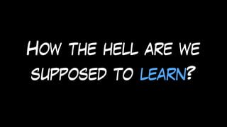 How the hell are we
supposed to learn?
 