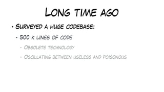 Long time ago
• Surveyed a huge codebase:
• 500 k lines of code
• Obsolete technology
• Oscillating between useless and poisonous
 