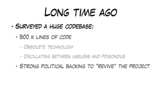 Long time ago
• Surveyed a huge codebase:
• 500 k lines of code
• Obsolete technology
• Oscillating between useless and poisonous
• Strong political backing to “revive” the project
 