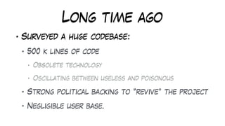 Long time ago
• Surveyed a huge codebase:
• 500 k lines of code
• Obsolete technology
• Oscillating between useless and poisonous
• Strong political backing to “revive” the project
• Negligible user base.
 