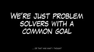 … or that was what i thought
We’re just problem
solvers with a
common goal
 