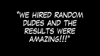 “we hired random
dudes and the
results were
amazing!!!”
 