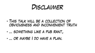 Disclaimer
• This talk will be a collection of
obviousness and inconvenient truth
• … something like a pub rant,
• … or maybe I do have a plan.
 