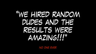 no one ever
“we hired random
dudes and the
results were
amazing!!!”
 