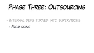 Phase Three: Outsourcing
• Internal devs turned into supervisors
• From doing
 