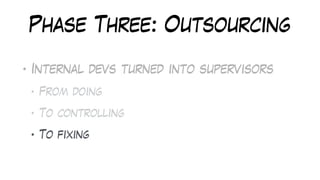 Phase Three: Outsourcing
• Internal devs turned into supervisors
• From doing
• To controlling
• To fixing
 