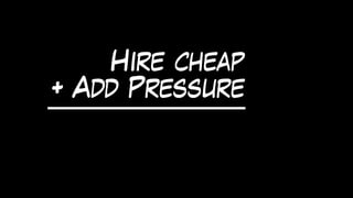 Hire cheap
+ Add Pressure
 