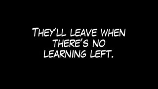 They’ll leave when
there’s no
learning left.
 