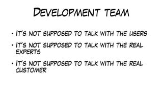 Development team
• It’s not supposed to talk with the users
• It’s not supposed to talk with the real
experts
• It’s not supposed to talk with the real
customer
 
