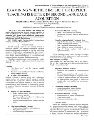 International Journal of Technical Research and Applications e-ISSN: 2320-8163,
www.ijtra.com Volume 3, Issue 2 (Mar-Apr 2015), PP. 97-98
97 | P a g e
EXAMINING WHETHER IMPLICIT OR EXPLICIT
TEACHING IS BETTER IN SECOND LANGUAGE
ACQUISITION
Abdul Bari Khan Niazi1, Sumaira Batool2, Hajra Asghar3, Fariza Nida Tayyab4
University of Lahore, Sargodha Campus,
Sargodha
1
a.barikhan43@yahoo.com, 2
Hanialif90@gmail.com, 4
nida.tayyab@ymail.com
ABSTRACT- This study describes and examines the
implicit and explicit teaching in second language acquisition in,
in this study English as the second language. This study also tries
to find out which method is more suitable for teaching second
language. Different language classes of a renowned institution are
being observed to get the authentic results.
KEY WORDS- Implicit Teaching, Explicit Teaching, Second
Language Acquisition, Language Classes.
I. INTRODUCTION
Second language refers to any language learned in
addition to a person’s first language; although the concept is
named second-language acquisition, it can also refer to the
learning of third, fourth, or any language other than a person’s
first language. Second language acquisition is the process by
which people learn second language. SLA also refers to the
scientific discipline devoted to studying that process.
The adjective explicit means clearly expressed or readily
observable. The adjective implicit means implied or expressed
indirectly.
Examples:
 “Go home now!” was Dr. Legree’s explicit
command.
 You must listen carefully and critically to understand
Snoop’s implicit message.
 What is Explicit Teaching?
Building a culture of learning within today’s classrooms
requires teachers and students to jointly engage in teaching
and learning that is purposeful, relevant and clearly defined.
Understanding what explicit teaching is, calls for teachers
knowing how the social dimension of classroom life (through
the context of classroom interactions) constructs the learning
environment.
 Purpose of Explicit Teaching:
o Makes learning process student-centered through
teacher-centered approach
o Provides preplanned outline for understanding
rules, skills, and thinking
o Provides guideline for learning complex rules and
skills.
 Affordances of Explicit Teaching
o Organized and disciplined learning process
o Straightforward rules
o Good for learning complex rules.
 Constraints of Explicit Teaching
o Doesn’t offer communicative learning
o Memorizing rigid rules does not afford creative
learning
 Steps for Adopting Explicit Teaching in SLA
o Step 1: Set the stage for learning by telling
students the purpose for learning
o Step 2: Explain to students what to do
o Step 3: Model the process of how to do it
o Step 4: Guide students with hands-on
application/practice
At the beginning point explicit teaching is teacher-
centered that ends with the achievement of much more student
involvement and their responsibility.
What is Implicit Teaching?
Implicit means that it was not actually said; it was implied.”
The way she winked at me across the room implied that she
thought I was good looking.”
 Objectives of implicit teaching:
o Introduced new concepts in a student-centered
manner
o Gives students instruction with a variety of new
examples, without telling them the grammar rules
o Allows for students to create their own schemas
for understanding rules instead of memorizing
specific rules which enables long-term memory
retention.
 Affordances of Implicit Teaching
o Can explore students’ natural abilities
o Can build off of multiple objectives
 Constraints of Implicit Teaching
o Can be difficult for learners to deduce rules
o Vague, unstructured
o Students may misinterpret rules
 Affective factors
Studies have consistently shown that intrinsic motivation,
or a genuine interest in the language itself, is more effective
over the long term than extrinsic motivation. LARRY LYNCH
argues that the chosen approach should depend on the teaching
and learning conditions of and individual class. . In one study
by Robert DeKeyser, he found that “explicit and deductive
 