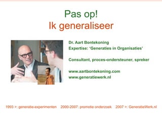 Pas op! 
Ik generaliseer 
Dr. Aart Bontekoning 
Expertise: ‘Generaties in Organisaties’ 
Consultant, proces-ondersteuner, spreker 
www.aartbontekoning.com 
www.generatiewerk.nl 
1993 >: generatie-experimenten 2000-2007: promotie onderzoek 2007 >: GeneratieWerk.nl 
 