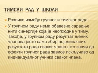 ТИМСКИ РАД У ШКОЛИ
 Разлике између групног и тимског рада:
 У групном раду нема обавезне сарадње
нити синергије која је неопходна у тиму.
Такође, у групном раду резултат њeних
чланова јесте само збир појединачних
резултата рада сваког члана што значи да
ефекти групног рада зависе искључиво од
индивидуалног учинка сваког члана.
 