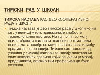 ТИМСКИ РАД У ШКОЛИ
ТИМСКА НАСТАВА КАО ДЕО КООПЕРАТИВНОГ
РАДА У ШКОЛИ
 Тимска настава је део тимског рада у школи којим
се , у великој мери, превазилазе слабости
традиционалне наставе. На тај начин се могу
прилагођавати наставни планови по тематским
целинама а такође се може правити веза између
предмета – корелација. Тимови састављени од
ученика у тимској настави захтевају поштовање
свих наведених правила којих се ученици морају
придржавати, уколико тим преферира да буде
успешан.
 