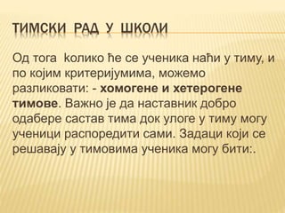 ТИМСКИ РАД У ШКОЛИ
Од тога kолико ће се ученика наћи у тиму, и
по којим критеријумима, можемо
разликовати: - хомогене и хетерогене
тимове. Важно је да наставник добро
одабере састав тимa док улоге у тиму могу
ученици распоредити сами. Задаци који се
решавају у тимовима ученика могу бити:.
 