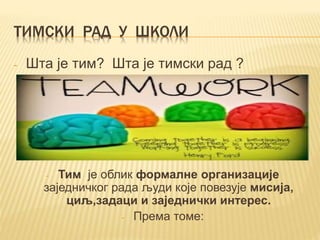 ТИМСКИ РАД У ШКОЛИ
- Шта је тим? Шта је тимски рад ?
- Тим је облик формалне организације
заједничког рада људи које повезује мисија,
циљ,задаци и заједнички интерес.
- Према томе:
 