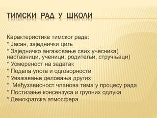 ТИМСКИ РАД У ШКОЛИ
Карактеристике тимског рада:
* Јасан, заједнички циљ
* Зaједничко ангажовање свих учесника(
наставници, ученици, родитељи, стручњаци)
* Усмереност на задатак
* Подела улога и одговорности
* Уважавање деловања других
* Међузависност чланова тима у процесу рада
* Постизање консензуса и групних одлука
* Демократска атмосфера
 