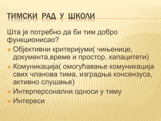 ТИМСКИ РАД У ШКОЛИ
Шта је потребно да би тим добро
функционисао?
 Објективни критеријуми( чињенице,
документа,време и простор, капацитети)
 Комуникација( омогућавање комуникација
свих чланова тима, изградња консензуса,
активно слушање)
 Интерперсонални односи у тиму
 Интереси
 