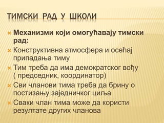 ТИМСКИ РАД У ШКОЛИ
 Механизми који омогућавају тимски
рад:
 Конструктивна атмосфера и осећај
припадања тиму
 Тим треба да има демократског вођу
( председник, координатор)
 Сви чланови тима треба да брину о
постизању заједничког циља
 Сваки члан тима може да користи
резултате других чланова
 