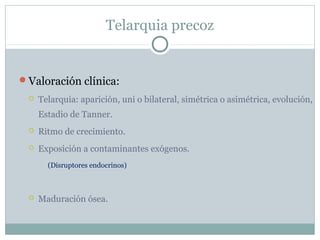 Telarquia precoz
Valoración clínica:
 Telarquia: aparición, uni o bilateral, simétrica o asimétrica, evolución,
Estadio de Tanner.
 Ritmo de crecimiento.
 Exposición a contaminantes exógenos.
(Disruptores endocrinos)
 Maduración ósea.
 