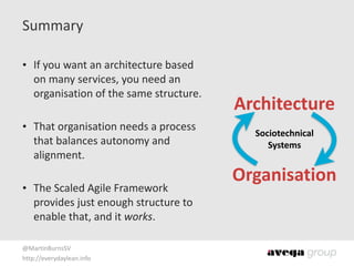 @MartinBurnsSV	
  
http://everydaylean.info
Summary
• If	
  you	
  want	
  an	
  architecture	
  based	
  
on	
  many	
  services,	
  you	
  need	
  an	
  
organisation	
  of	
  the	
  same	
  structure. 
• That	
  organisation	
  needs	
  a	
  process	
  
that	
  balances	
  autonomy	
  and	
  
alignment. 
• The	
  Scaled	
  Agile	
  Framework	
  
provides	
  just	
  enough	
  structure	
  to	
  
enable	
  that,	
  and	
  it	
  works.
Architecture
Organisation
Sociotechnical 
Systems
 