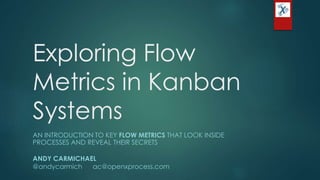 Exploring Flow
Metrics in Kanban
Systems
AN INTRODUCTION TO KEY FLOW METRICS THAT LOOK INSIDE
PROCESSES AND REVEAL THEIR SECRETS
ANDY CARMICHAEL
@andycarmich ac@openxprocess.com
 